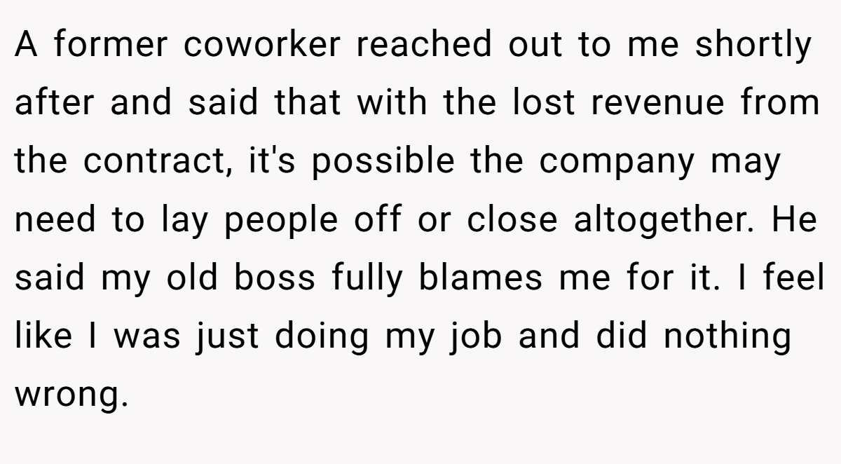 A former coworker reached out to me shortly after and said that with the lost revenue from the contract, it's possible the company may need to lay people off or close altogether. He said my old boss fully blames me for it. I feel like I was just doing my job and did nothing wrong.