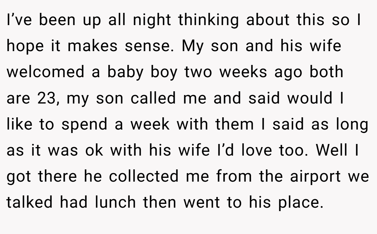 I’ve been up all night thinking about this so I hope it makes sense. My son and his wife welcomed a baby boy two weeks ago both are 23, my son called me and said would I like to spend a week with them I said as long as it was ok with his wife I’d love too. Well I got there he collected me from the airport we talked had lunch then went to his place.