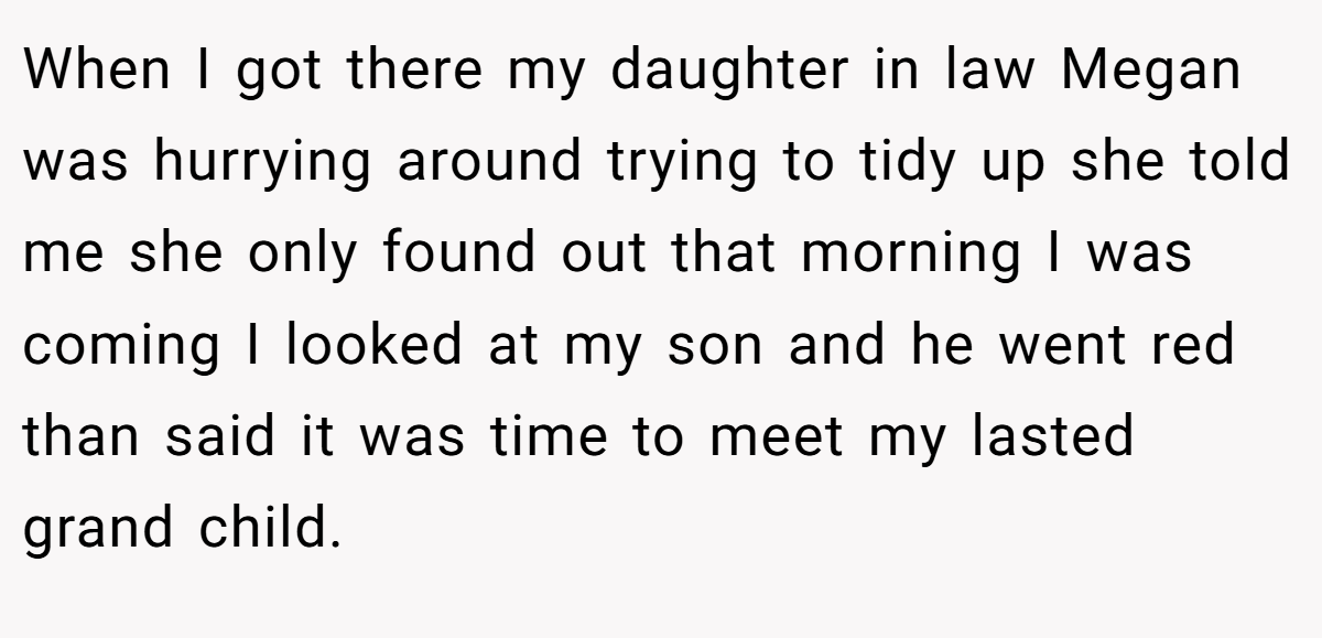 When I got there my daughter in law Megan was hurrying around trying to tidy up she told me she only found out that morning I was coming I looked at my son and he went red than said it was time to meet my lasted grand child.