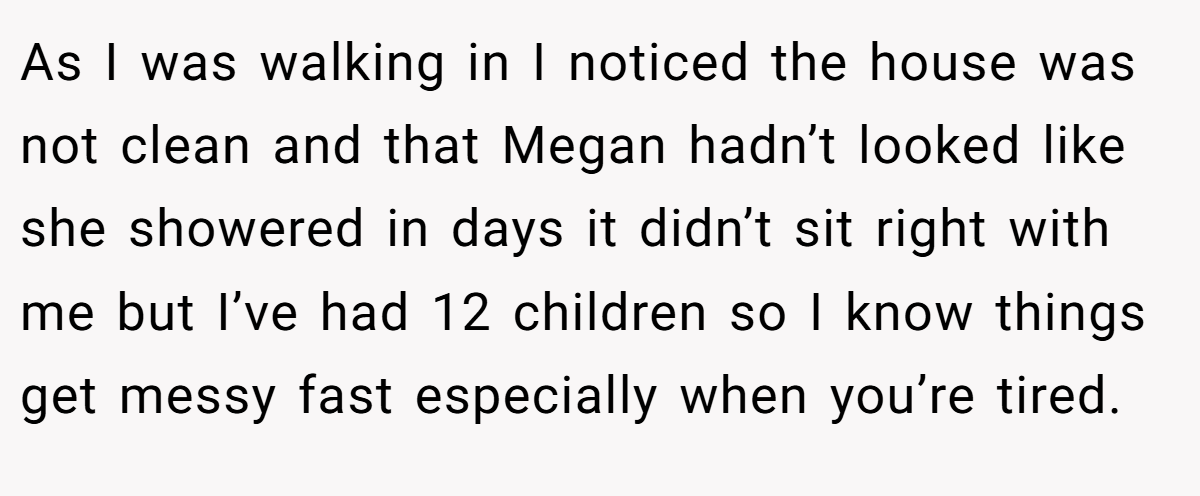 As I was walking in I noticed the house was not clean and that Megan hadn’t looked like she showered in days it didn’t sit right with me but I’ve had 12 children so I know things get messy fast especially when you’re tired.