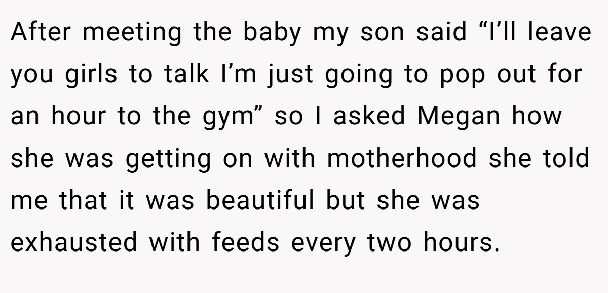 After meeting the baby my son said “I’ll leave you girls to talk I’m just going to pop out for an hour to the gym” so I asked Megan how she was getting on with motherhood she told me that it was beautiful but she was exhausted with feeds every two hours.