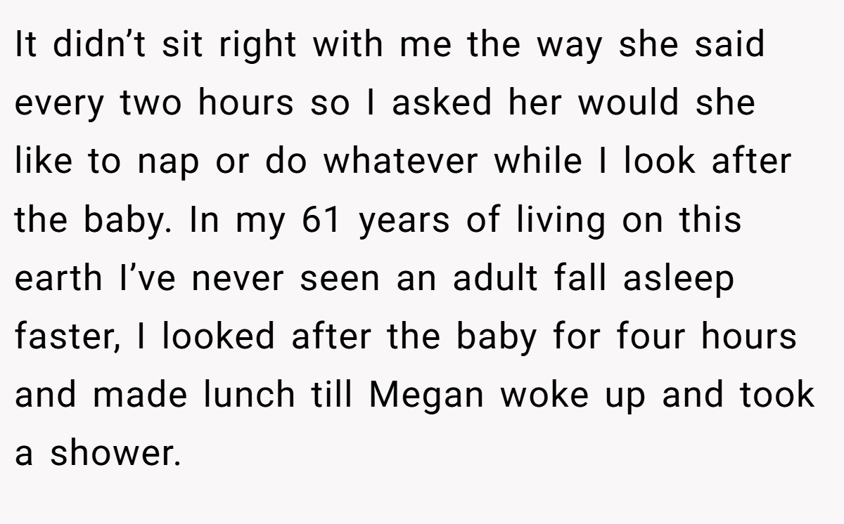 It didn’t sit right with me the way she said every two hours so I asked her would she like to nap or do whatever while I look after the baby. In my 61 years of living on this earth I’ve never seen an adult fall asleep faster, I looked after the baby for four hours and made lunch till Megan woke up and took a shower.