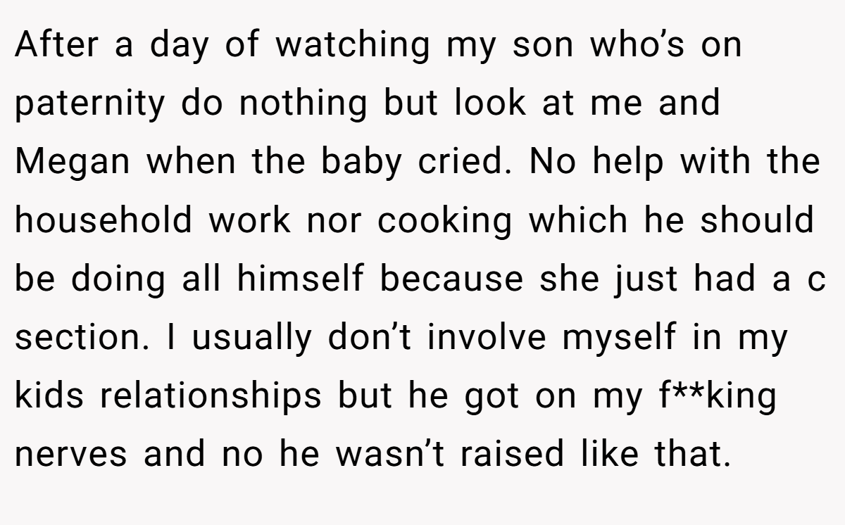 After a day of watching my son who’s on paternity do nothing but look at me and Megan when the baby cried. No help with the household work nor cooking which he should be doing all himself because she just had a c section. I usually don’t involve myself in my kids relationships but he got on my f**king nerves and no he wasn’t raised like that.