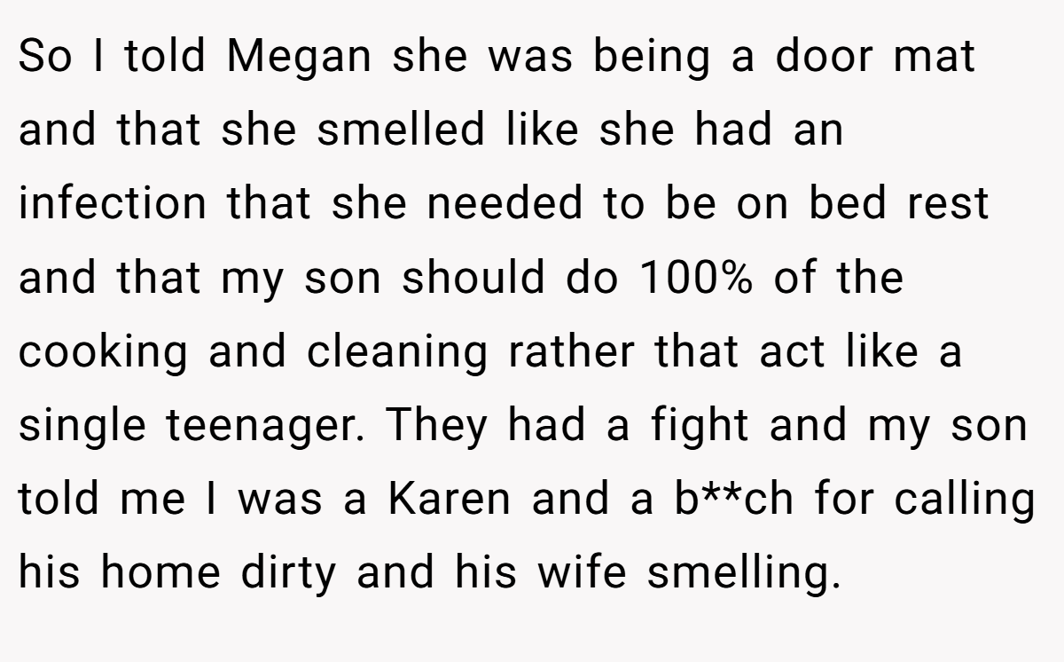 So I told Megan she was being a door mat and that she smelled like she had an infection that she needed to be on bed rest and that my son should do 100% of the cooking and cleaning rather that act like a single teenager. They had a fight and my son told me I was a Karen and a b**ch for calling his home dirty and his wife smelling.