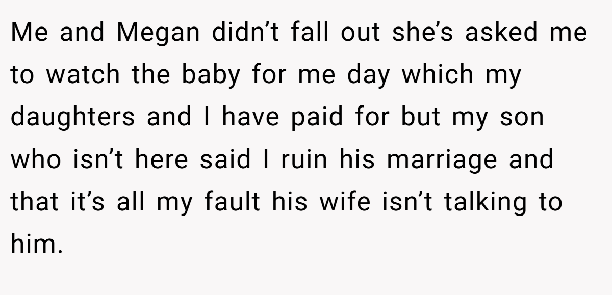 Me and Megan didn’t fall out she’s asked me to watch the baby for me day which my daughters and I have paid for but my son who isn’t here said I ruin his marriage and that it’s all my fault his wife isn’t talking to him.