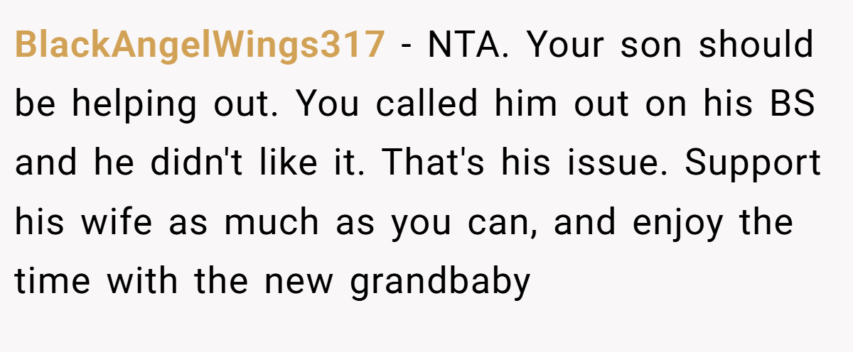 BlackAngelWings317 - NTA. Your son should be helping out. You called him out on his BS and he didn't like it. That's his issue. Support his wife as much as you can, and enjoy the time with the new grandbaby