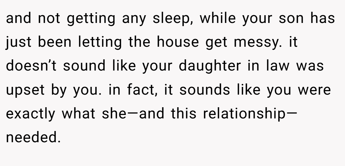 and not getting any sleep, while your son has just been letting the house get messy. it doesn’t sound like your daughter in law was upset by you. in fact, it sounds like you were exactly what she—and this relationship—needed.