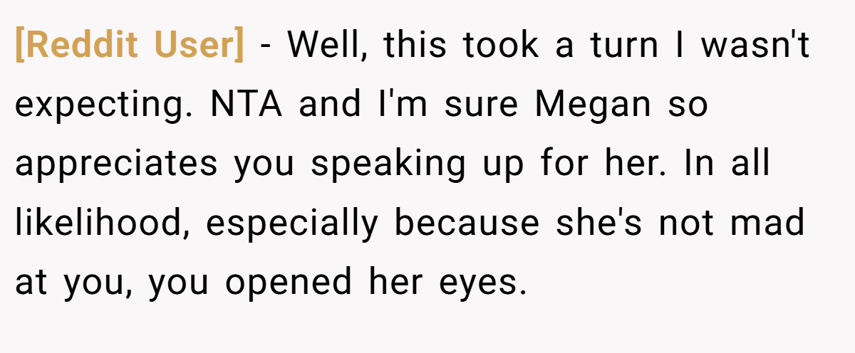 [Reddit User] - Well, this took a turn I wasn't expecting. NTA and I'm sure Megan so appreciates you speaking up for her. In all likelihood, especially because she's not mad at you, you opened her eyes.