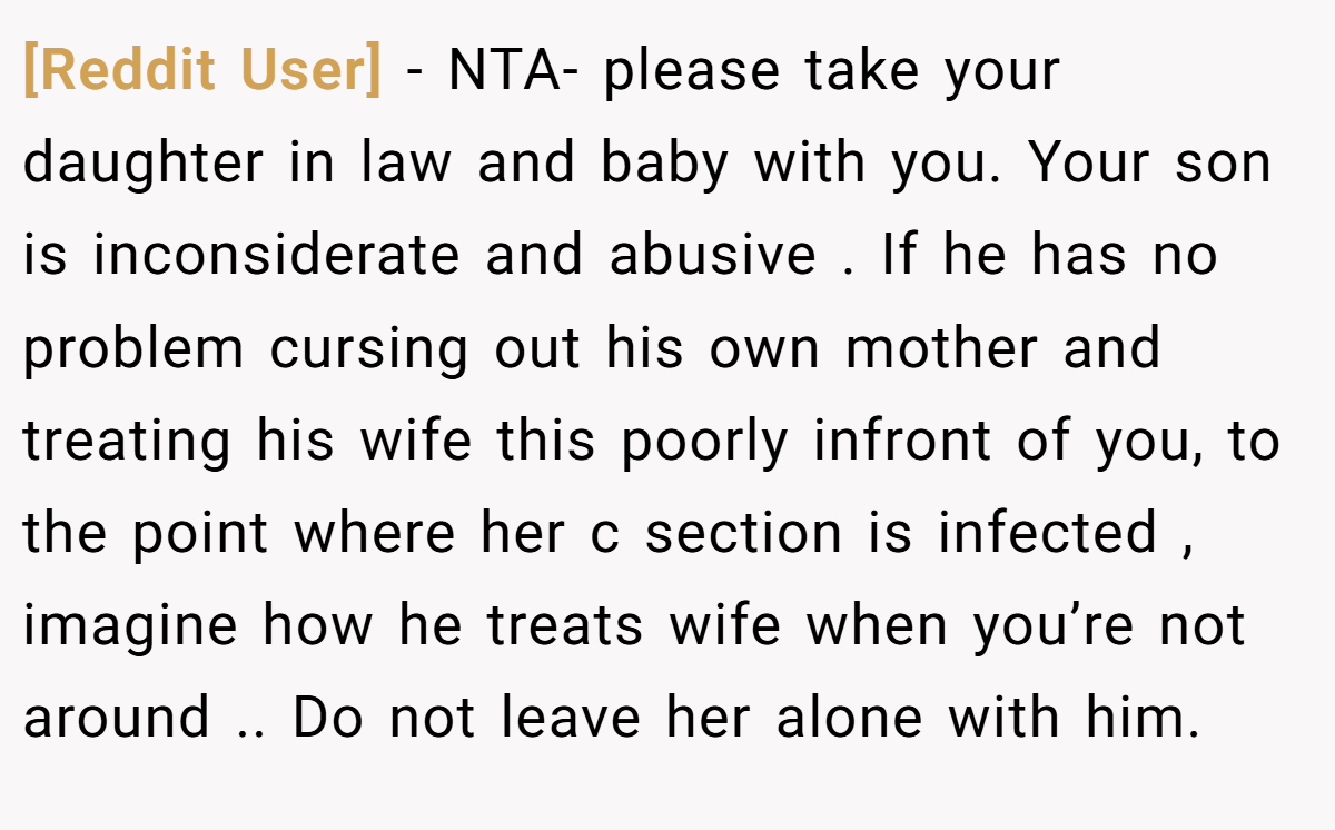 [Reddit User] - NTA- please take your daughter in law and baby with you. Your son is inconsiderate and abusive . If he has no problem cursing out his own mother and treating his wife this poorly infront of you, to the point where her c section is infected , imagine how he treats wife when you’re not around .. Do not leave her alone with him.