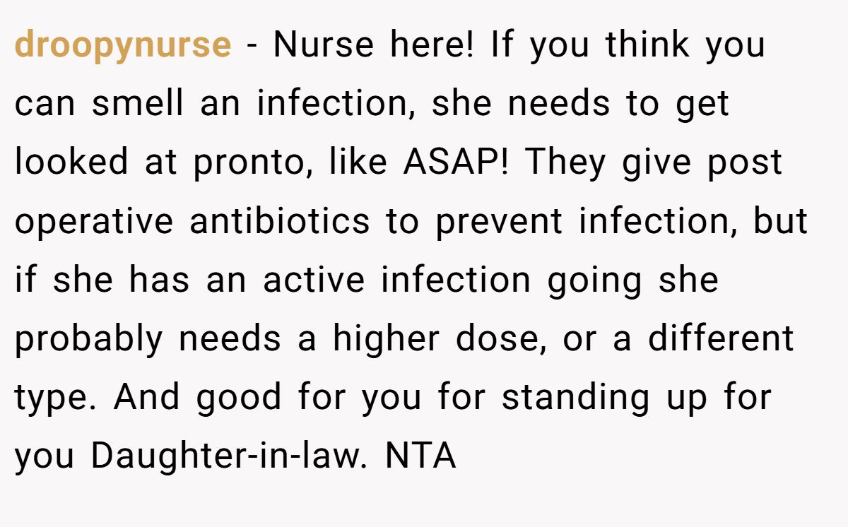 droopynurse - Nurse here! If you think you can smell an infection, she needs to get looked at pronto, like ASAP! They give post operative antibiotics to prevent infection, but if she has an active infection going she probably needs a higher dose, or a different type. And good for you for standing up for you Daughter-in-law. NTA