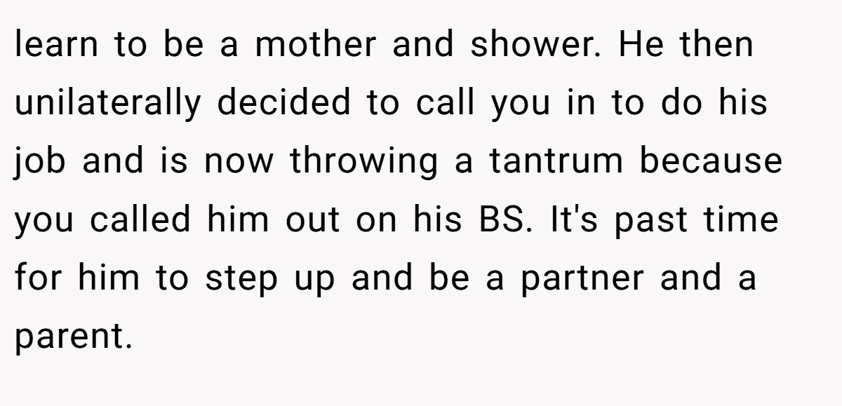 learn to be a mother and shower. He then unilaterally decided to call you in to do his job and is now throwing a tantrum because you called him out on his BS. It's past time for him to step up and be a partner and a parent.