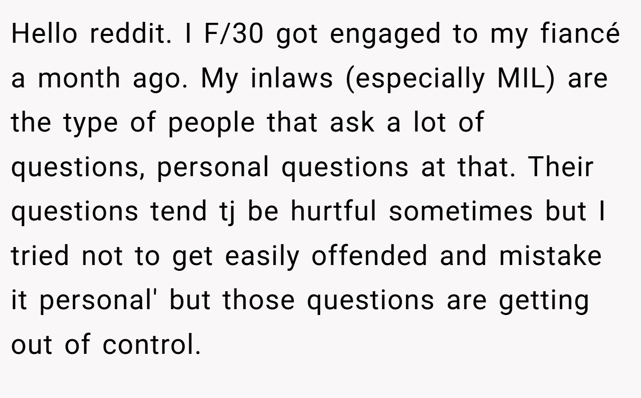 Hello reddit. I F/30 got engaged to my fiancé a month ago. My inlaws (especially MIL) are the type of people that ask a lot of questions, personal questions at that. Their questions tend tj be hurtful sometimes but I tried not to get easily offended and mistake it personal' but those questions are getting out of control.