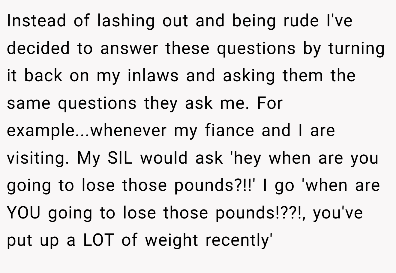 Instead of lashing out and being rude I've decided to answer these questions by turning it back on my inlaws and asking them the same questions they ask me. For example...whenever my fiance and I are visiting. My SIL would ask 'hey when are you going to lose those pounds?!!' I go 'when are YOU going to lose those pounds!??!, you've put up a LOT of weight recently'