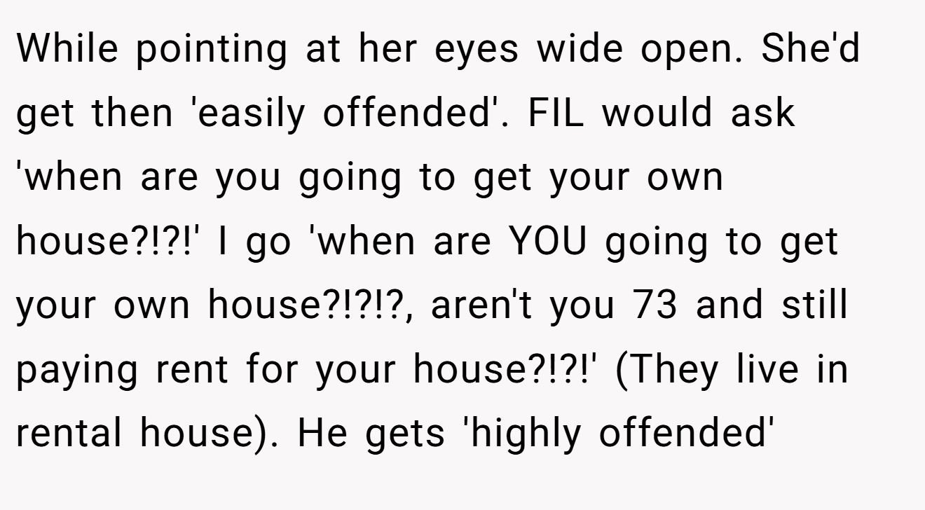 While pointing at her eyes wide open. She'd get then 'easily offended'. FIL would ask 'when are you going to get your own house?!?!' I go 'when are YOU going to get your own house?!?!?, aren't you 73 and still paying rent for your house?!?!' (They live in rental house). He gets 'highly offended'