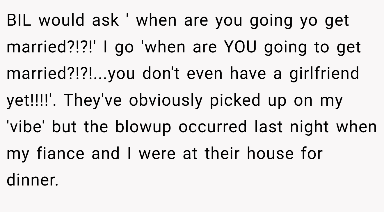 BIL would ask ' when are you going yo get married?!?!' I go 'when are YOU going to get married?!?!...you don't even have a girlfriend yet!!!!'. They've obviously picked up on my 'vibe' but the blowup occurred last night when my fiance and I were at their house for dinner.