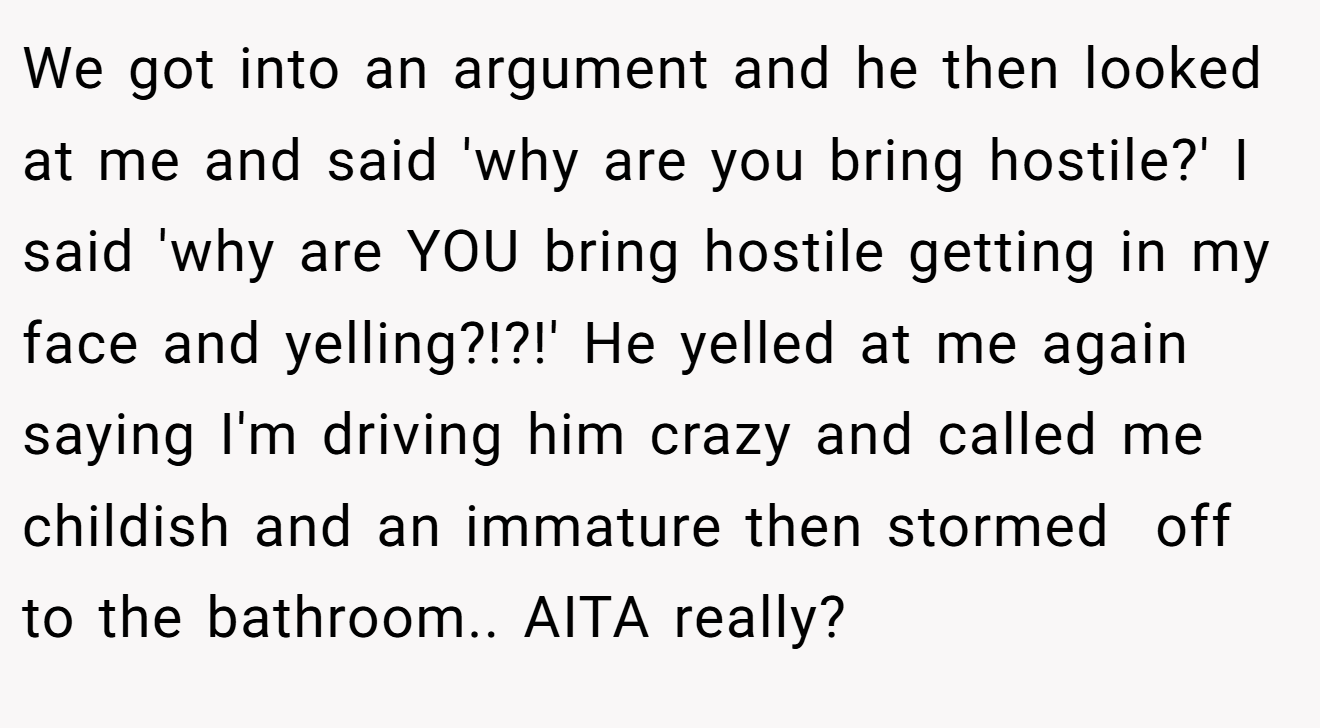 We got into an argument and he then looked at me and said 'why are you bring hostile?' I said 'why are YOU bring hostile getting in my face and yelling?!?!' He yelled at me again saying I'm driving him crazy and called me childish and an immature then stormed  off to the bathroom.. AITA really?