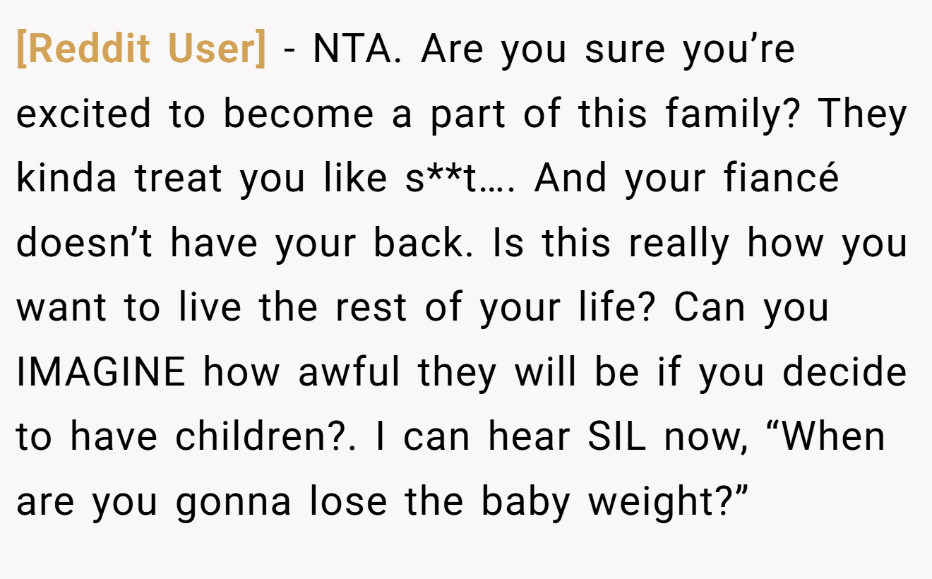 [Reddit User] - NTA. Are you sure you’re excited to become a part of this family? They kinda treat you like s**t…. And your fiancé doesn’t have your back. Is this really how you want to live the rest of your life? Can you IMAGINE how awful they will be if you decide to have children?. I can hear SIL now, “When are you gonna lose the baby weight?”