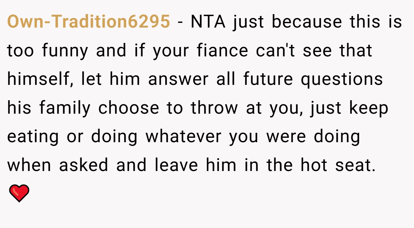 Own-Tradition6295 - NTA just because this is too funny and if your fiance can't see that himself, let him answer all future questions his family choose to throw at you, just keep eating or doing whatever you were doing when asked and leave him in the hot seat. ❤️