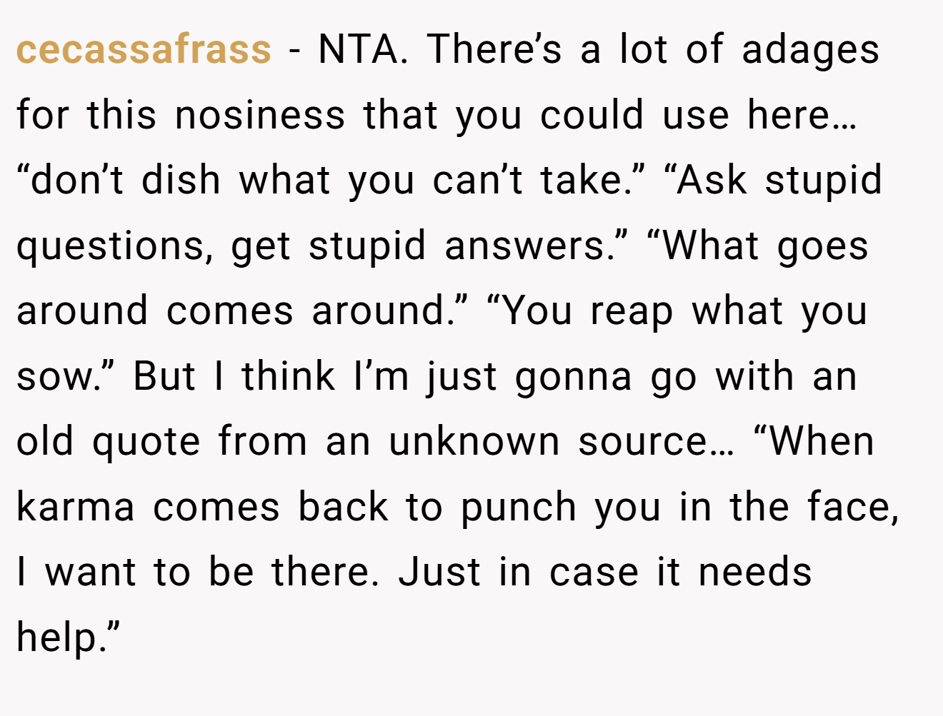 cecassafrass - NTA. There’s a lot of adages for this nosiness that you could use here… “don’t dish what you can’t take.” “Ask stupid questions, get stupid answers.” “What goes around comes around.” “You reap what you sow.” But I think I’m just gonna go with an old quote from an unknown source… “When karma comes back to punch you in the face, I want to be there. Just in case it needs help.”