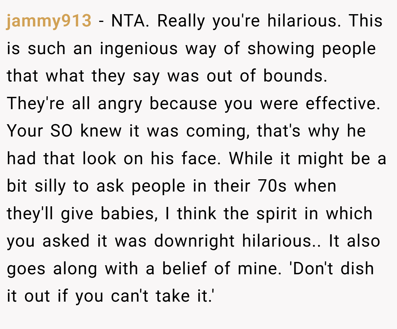jammy913 - NTA. Really you're hilarious. This is such an ingenious way of showing people that what they say was out of bounds. They're all angry because you were effective. Your SO knew it was coming, that's why he had that look on his face. While it might be a bit silly to ask people in their 70s when they'll give babies, I think the spirit in which you asked it was downright hilarious.. It also goes along with a belief of mine. 'Don't dish it out if you can't take it.'