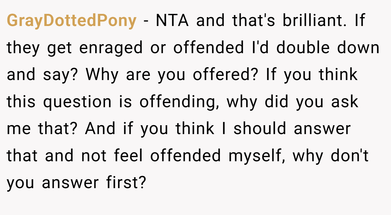 GrayDottedPony - NTA and that's brilliant. If they get enraged or offended I'd double down and say? Why are you offered? If you think this question is offending, why did you ask me that? And if you think I should answer that and not feel offended myself, why don't you answer first?