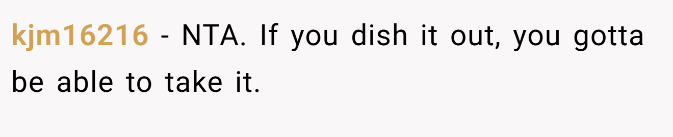 kjm16216 - NTA. If you dish it out, you gotta be able to take it.