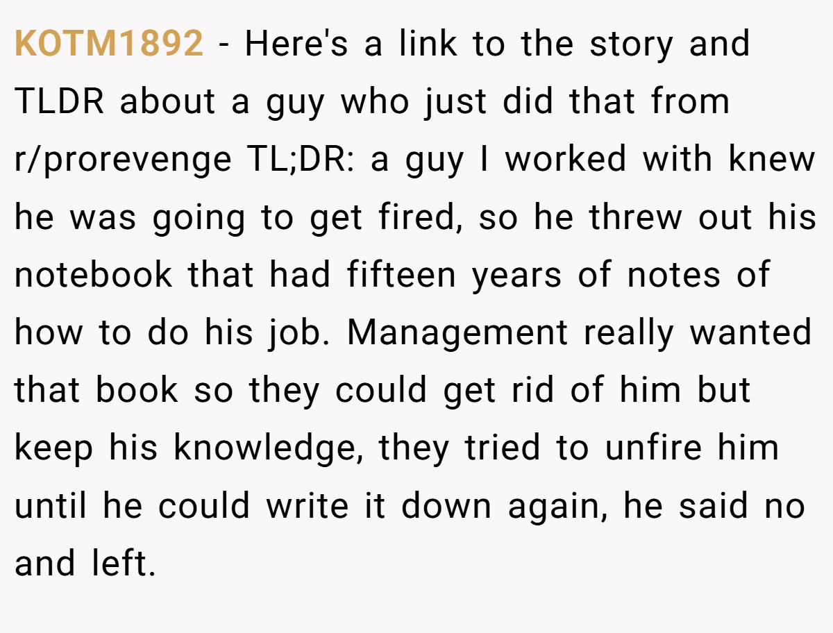 KOTM1892 − Here's a link to the story and TLDR about a guy who just did that from r/prorevenge TL;DR: a guy I worked with knew he was going to get fired, so he threw out his notebook that had fifteen years of notes of how to do his job. Management really wanted that book so they could get rid of him but keep his knowledge, they tried to unfire him until he could write it down again, he said no and left.