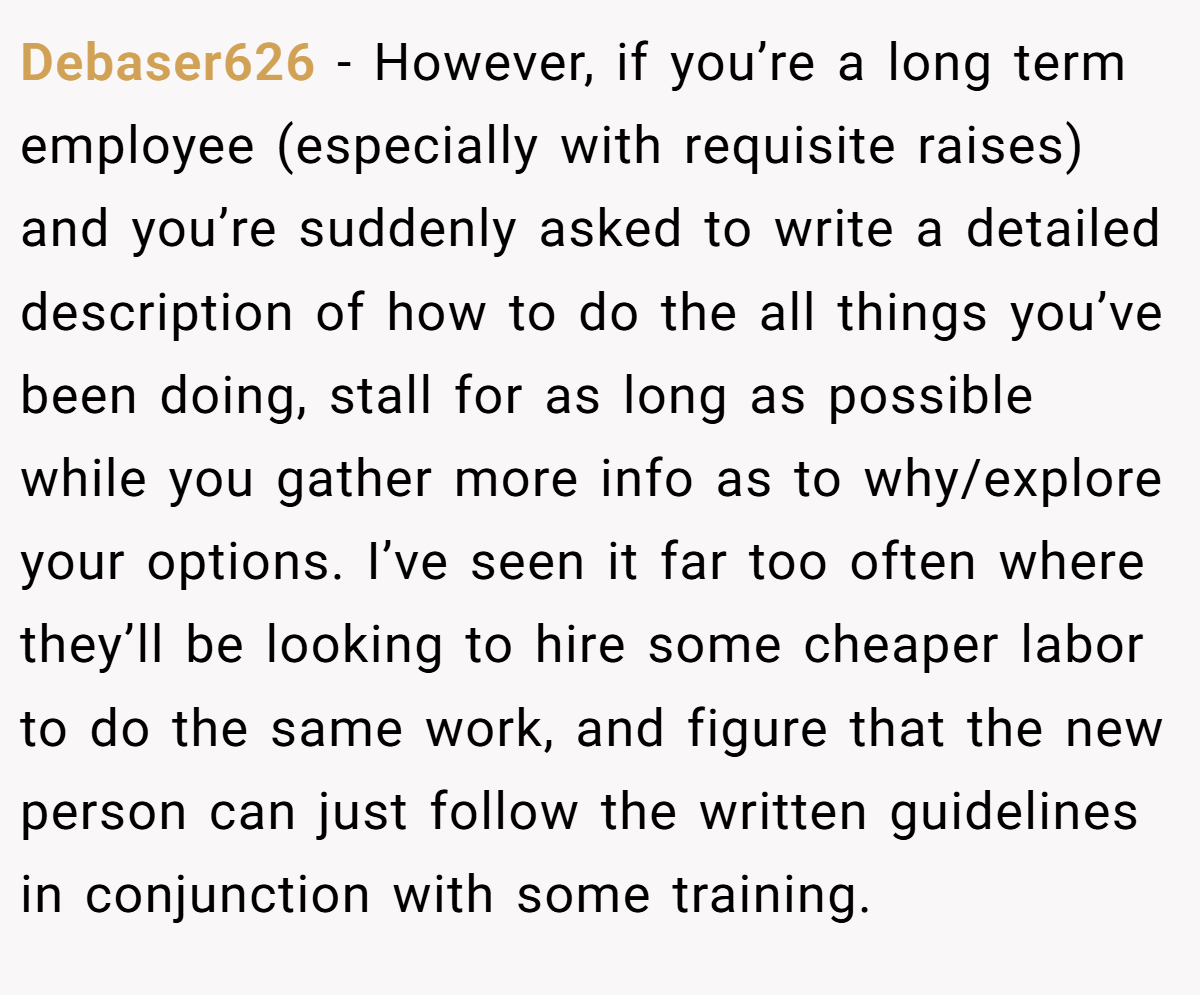 Debaser626 − However, if you’re a long term employee (especially with requisite raises) and you’re suddenly asked to write a detailed description of how to do the all things you’ve been doing, stall for as long as possible while you gather more info as to why/explore your options. I’ve seen it far too often where they’ll be looking to hire some cheaper labor to do the same work, and figure that the new person can just follow the written guidelines in conjunction with some training.