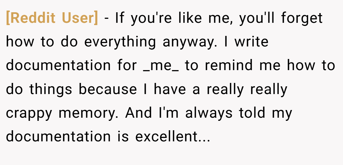 [Reddit User] − If you're like me, you'll forget how to do everything anyway. I write documentation for _me_ to remind me how to do things because I have a really really crappy memory. And I'm always told my documentation is excellent...