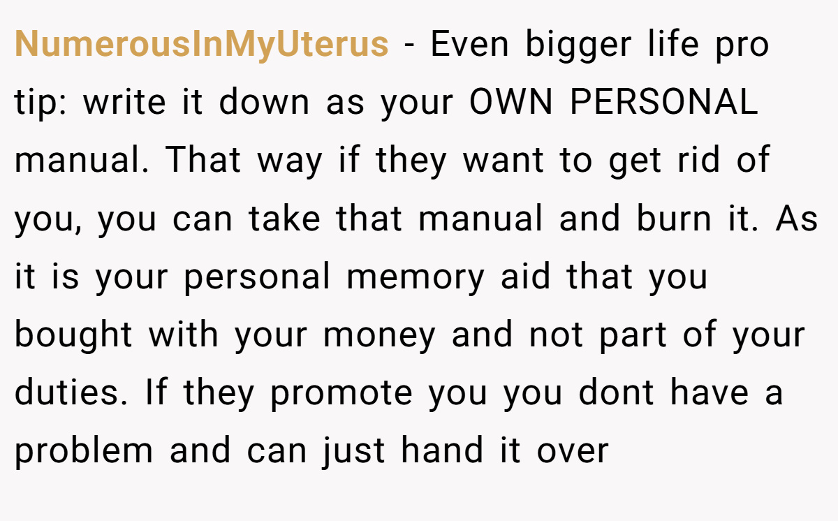 NumerousInMyUterus − Even bigger life pro tip: write it down as your OWN PERSONAL manual. That way if they want to get rid of you, you can take that manual and burn it. As it is your personal memory aid that you bought with your money and not part of your duties. If they promote you you dont have a problem and can just hand it over
