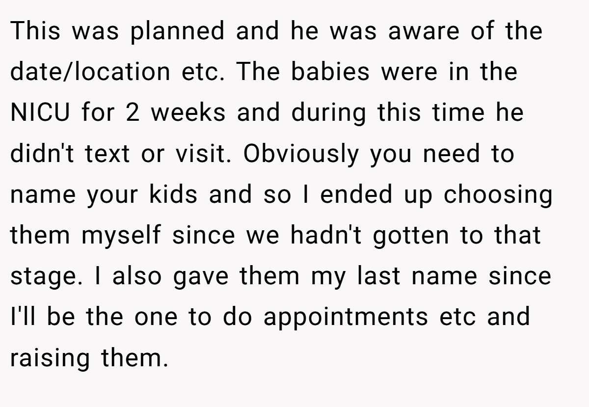 This was planned and he was aware of the date/location etc. The babies were in the NICU for 2 weeks and during this time he didn't text or visit. Obviously you need to name your kids and so I ended up choosing them myself since we hadn't gotten to that stage. I also gave them my last name since I'll be the one to do appointments etc and raising them.