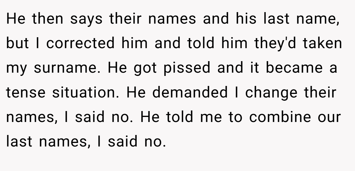 He then says their names and his last name, but I corrected him and told him they'd taken my surname. He got pissed and it became a tense situation. He demanded I change their names, I said no. He told me to combine our last names, I said no.