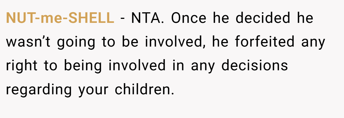 NUT-me-SHELL − NTA. Once he decided he wasn’t going to be involved, he forfeited any right to being involved in any decisions regarding your children.