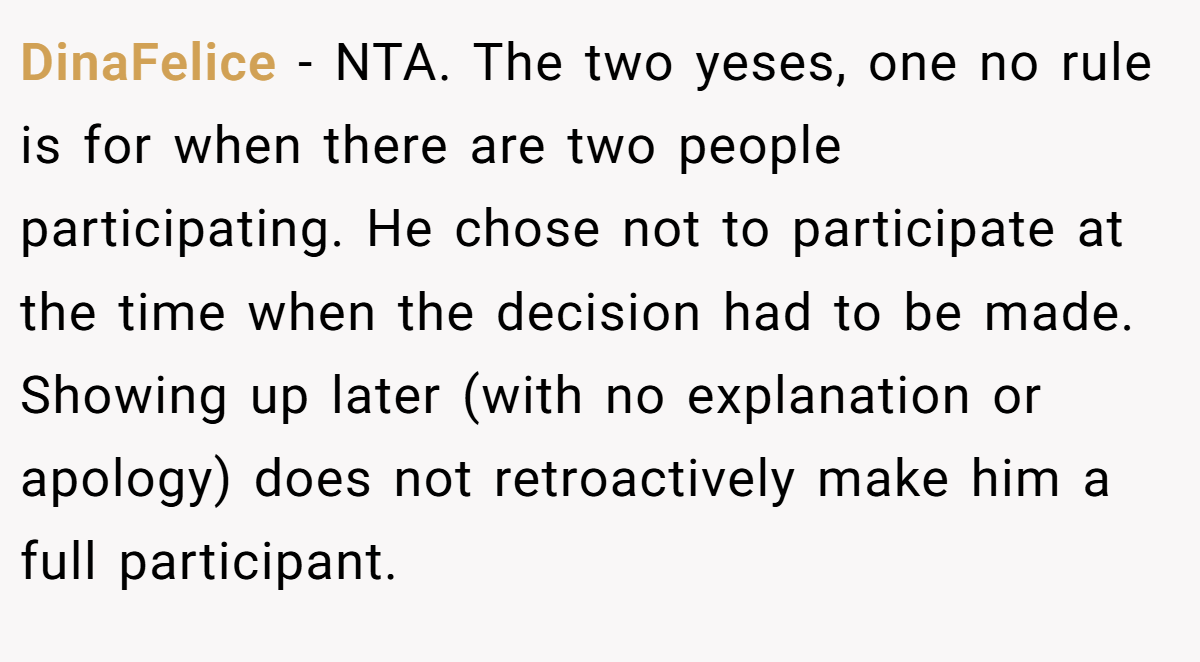 DinaFelice − NTA. The two yeses, one no rule is for when there are two people participating. He chose not to participate at the time when the decision had to be made. Showing up later (with no explanation or apology) does not retroactively make him a full participant.