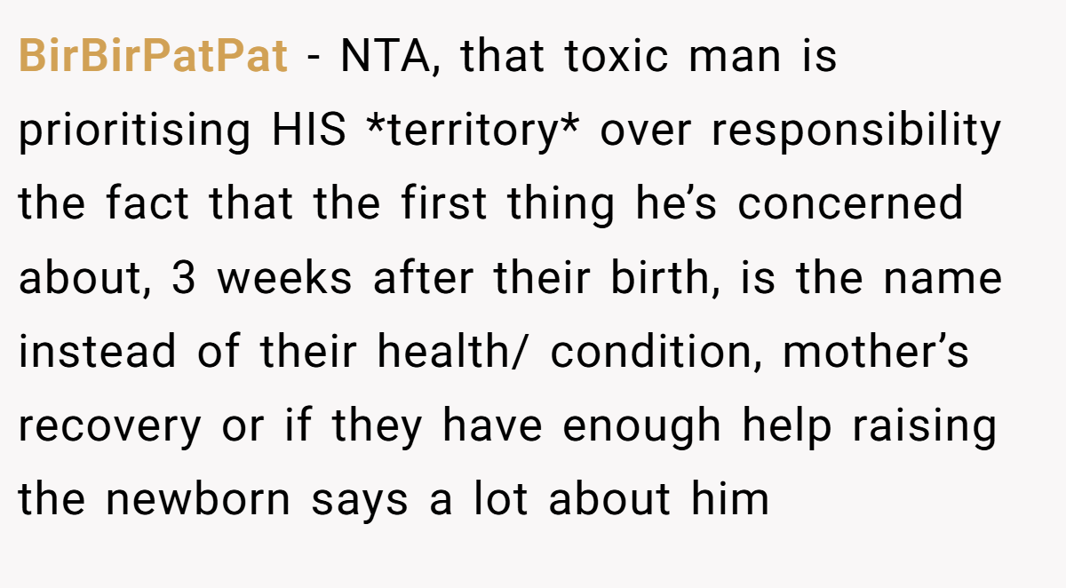 BirBirPatPat − NTA, that toxic man is prioritising HIS *territory* over responsibility the fact that the first thing he’s concerned about, 3 weeks after their birth, is the name instead of their health/ condition, mother’s recovery or if they have enough help raising the newborn says a lot about him