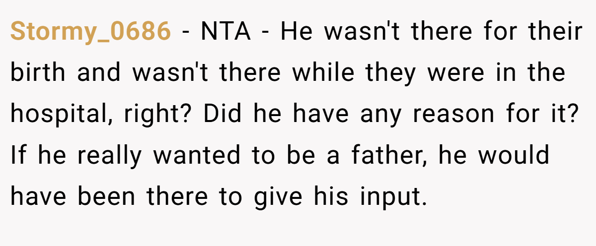Stormy_0686 − NTA - He wasn't there for their birth and wasn't there while they were in the hospital, right? Did he have any reason for it? If he really wanted to be a father, he would have been there to give his input.