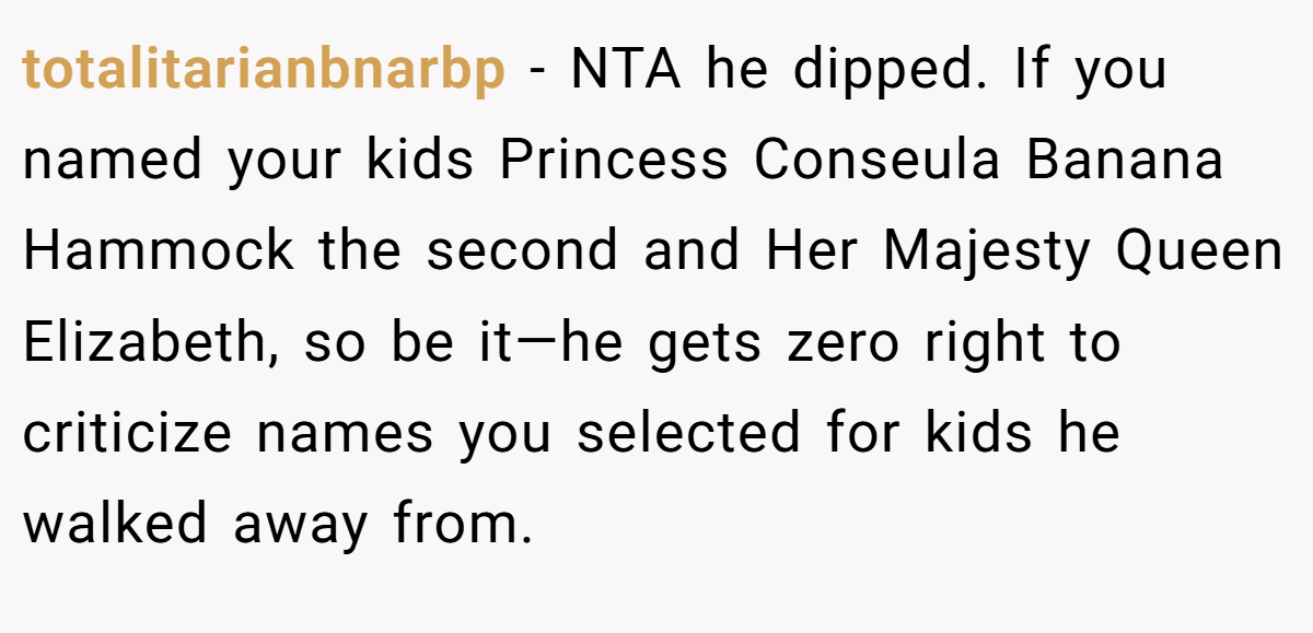 totalitarianbnarbp − NTA he dipped. If you named your kids Princess Conseula Banana Hammock the second and Her Majesty Queen Elizabeth, so be it—he gets zero right to criticize names you selected for kids he walked away from.