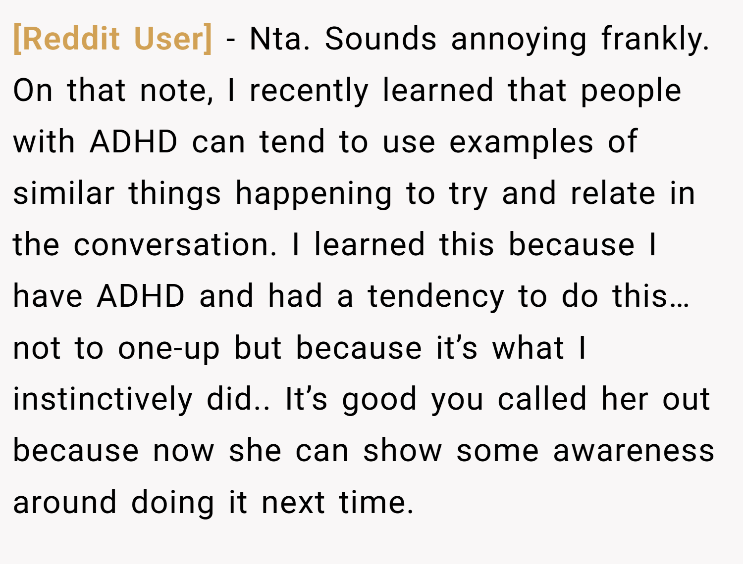 [Reddit User] − Nta. Sounds annoying frankly. On that note, I recently learned that people with ADHD can tend to use examples of similar things happening to try and relate in the conversation. I learned this because I have ADHD and had a tendency to do this… not to one-up but because it’s what I instinctively did.. It’s good you called her out because now she can show some awareness around doing it next time.