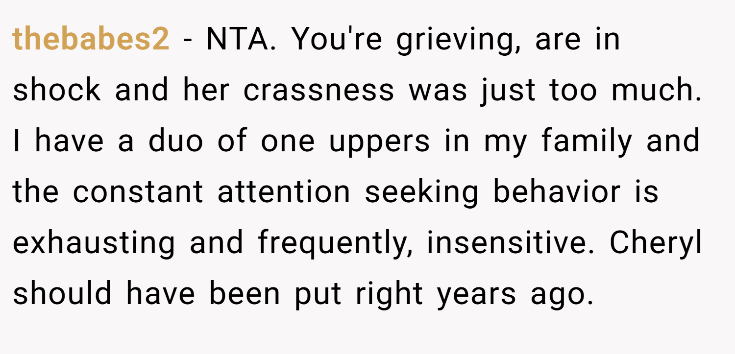 thebabes2 − NTA. You're grieving, are in shock and her crassness was just too much. I have a duo of one uppers in my family and the constant attention seeking behavior is exhausting and frequently, insensitive. Cheryl should have been put right years ago.