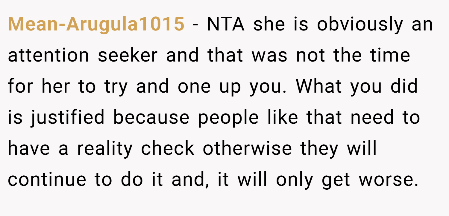 Mean-Arugula1015 − NTA she is obviously an attention seeker and that was not the time for her to try and one up you. What you did is justified because people like that need to have a reality check otherwise they will continue to do it and, it will only get worse.