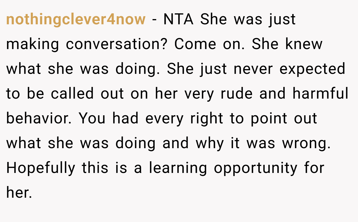 nothingclever4now − NTA She was just making conversation? Come on. She knew what she was doing. She just never expected to be called out on her very rude and harmful behavior. You had every right to point out what she was doing and why it was wrong. Hopefully this is a learning opportunity for her.