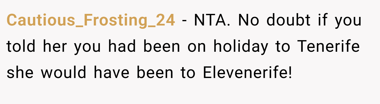 Cautious_Frosting_24 − NTA. No doubt if you told her you had been on holiday to Tenerife she would have been to Elevenerife!