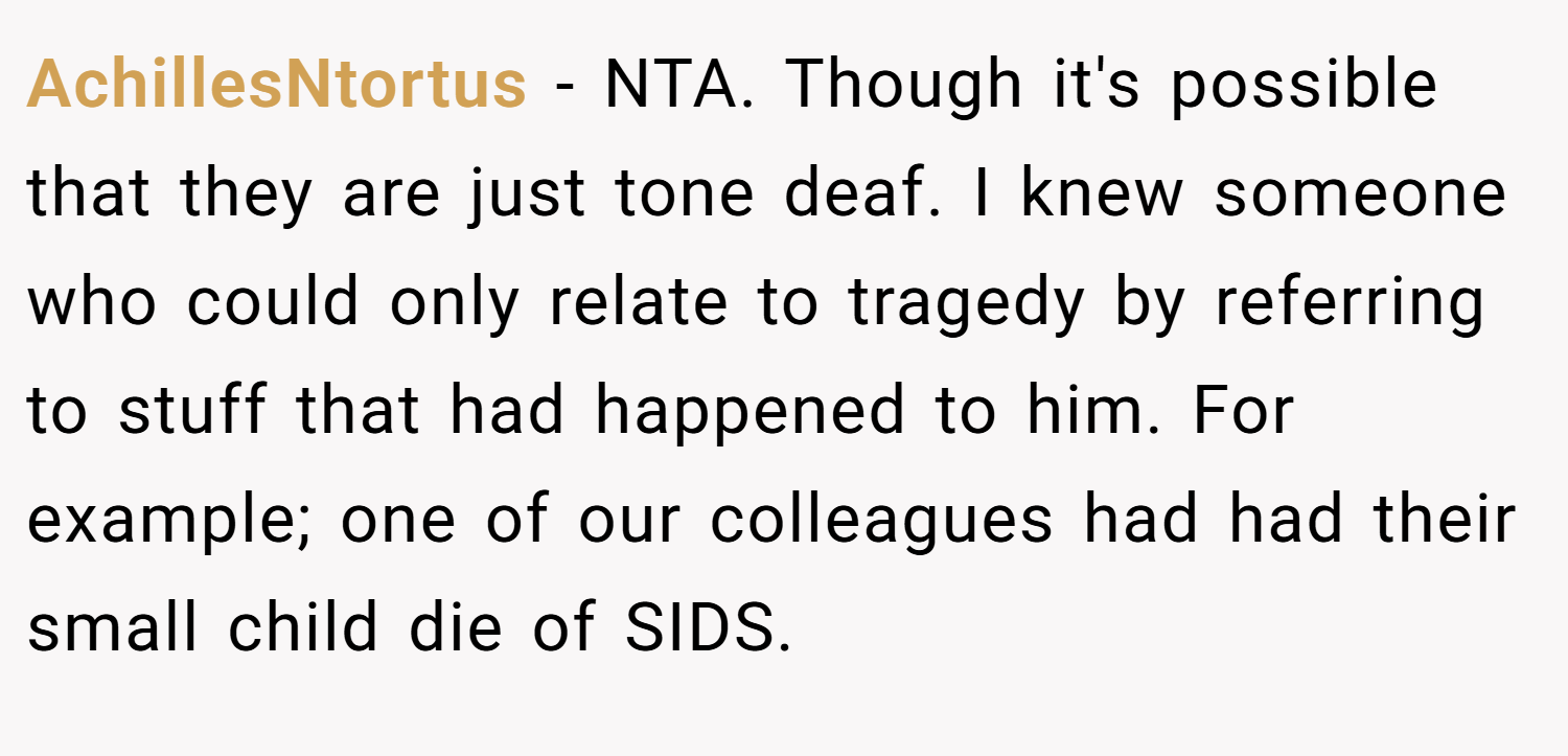 AchillesNtortus − NTA. Though it's possible that they are just tone deaf. I knew someone who could only relate to tragedy by referring to stuff that had happened to him. For example; one of our colleagues had had their small child die of SIDS.