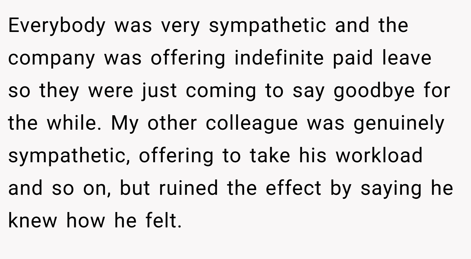Everybody was very sympathetic and the company was offering indefinite paid leave so they were just coming to say goodbye for the while. My other colleague was genuinely sympathetic, offering to take his workload and so on, but ruined the effect by saying he knew how he felt.