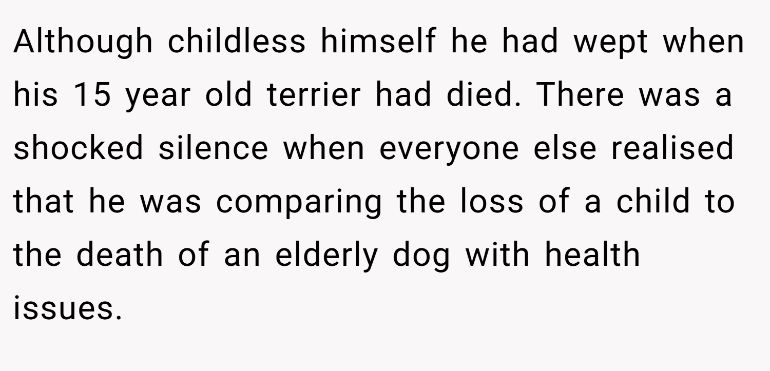 Although childless himself he had wept when his 15 year old terrier had died. There was a shocked silence when everyone else realised that he was comparing the loss of a child to the death of an elderly dog with health issues.