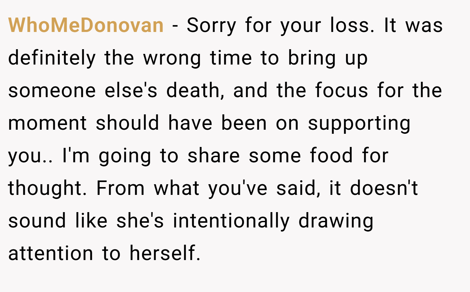 WhoMeDonovan − Sorry for your loss. It was definitely the wrong time to bring up someone else's death, and the focus for the moment should have been on supporting you.. I'm going to share some food for thought. From what you've said, it doesn't sound like she's intentionally drawing attention to herself.