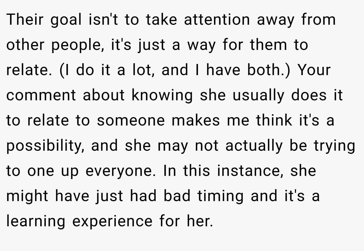 Their goal isn't to take attention away from other people, it's just a way for them to relate. (I do it a lot, and I have both.) Your comment about knowing she usually does it to relate to someone makes me think it's a possibility, and she may not actually be trying to one up everyone. In this instance, she might have just had bad timing and it's a learning experience for her.