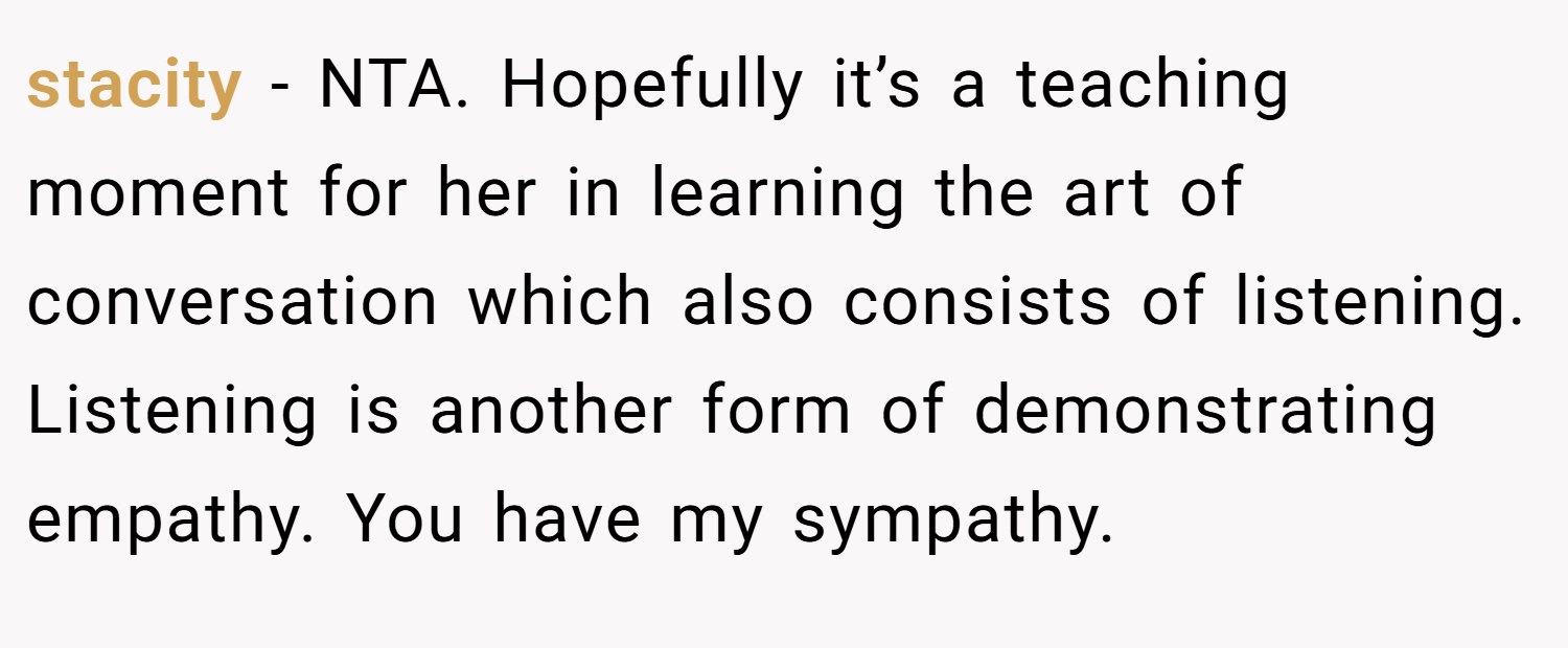 stacity − NTA. Hopefully it’s a teaching moment for her in learning the art of conversation which also consists of listening. Listening is another form of demonstrating empathy. You have my sympathy.