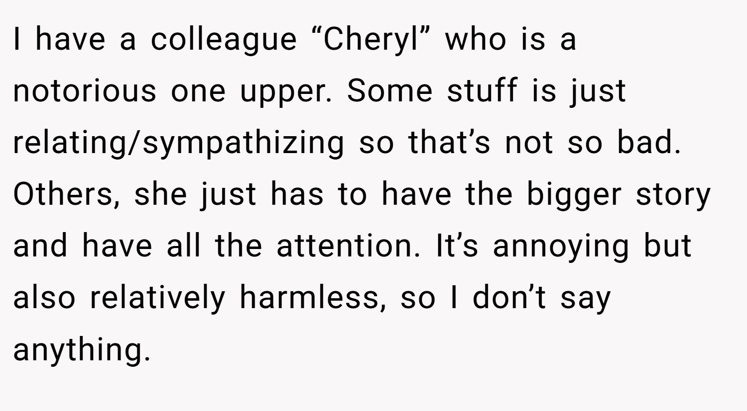 I have a colleague “Cheryl” who is a notorious one upper. Some stuff is just relating/sympathizing so that’s not so bad. Others, she just has to have the bigger story and have all the attention. It’s annoying but also relatively harmless, so I don’t say anything.