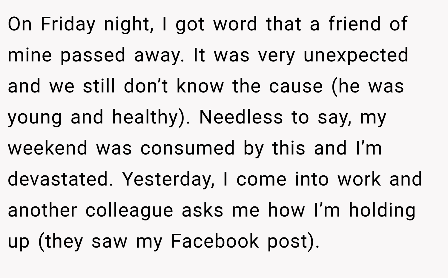 On Friday night, I got word that a friend of mine passed away. It was very unexpected and we still don’t know the cause (he was young and healthy). Needless to say, my weekend was consumed by this and I’m devastated. Yesterday, I come into work and another colleague asks me how I’m holding up (they saw my Facebook post).